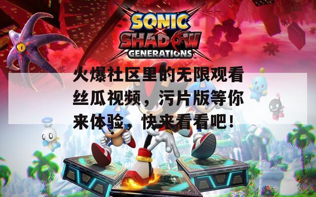 火爆社区里的无限观看丝瓜视频，污片版等你来体验，快来看看吧！
