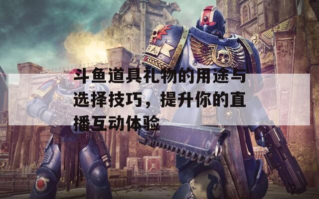 斗鱼道具礼物的用途与选择技巧，提升你的直播互动体验