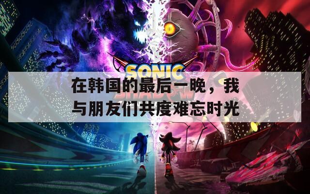 在韩国的最后一晚，我与朋友们共度难忘时光