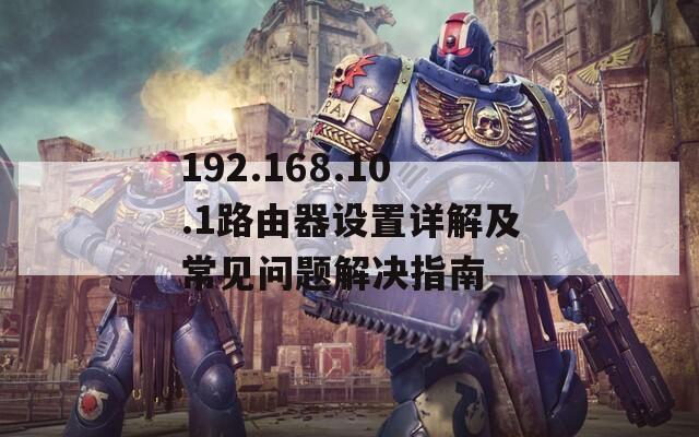 192.168.10.1路由器设置详解及常见问题解决指南