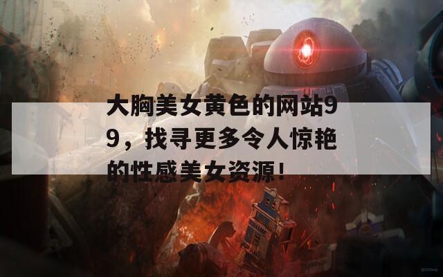 大胸美女黄色的网站99，找寻更多令人惊艳的性感美女资源！