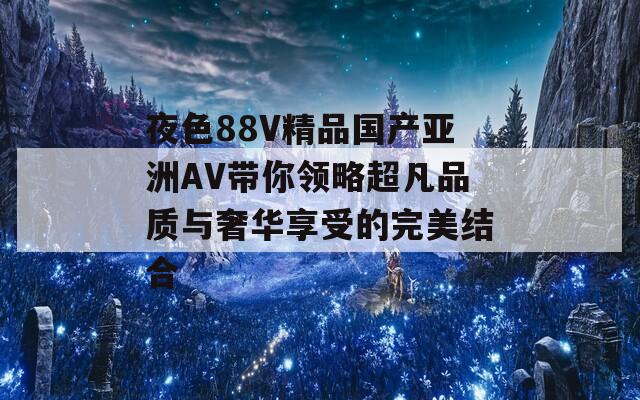 夜色88V精品国产亚洲AV带你领略超凡品质与奢华享受的完美结合