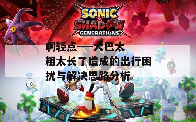 啊轻点----大巴太粗太长了造成的出行困扰与解决思路分析
