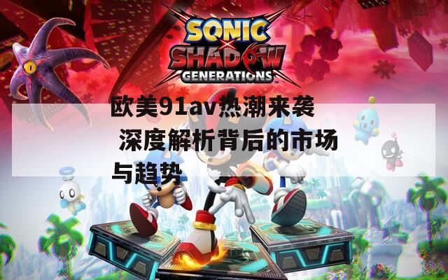 欧美91av热潮来袭 深度解析背后的市场与趋势