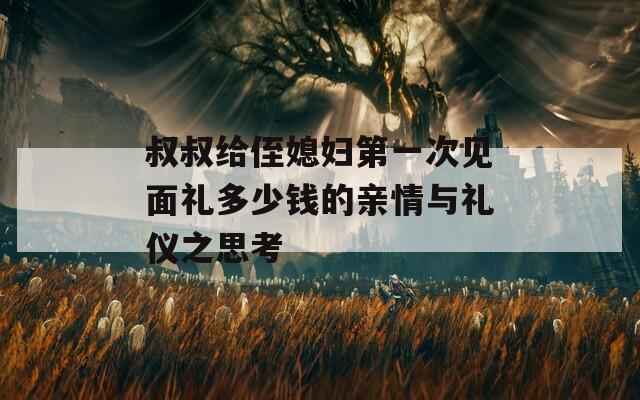 叔叔给侄媳妇第一次见面礼多少钱的亲情与礼仪之思考