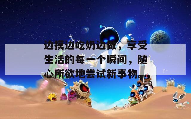 边摸边吃奶边做，享受生活的每一个瞬间，随心所欲地尝试新事物。