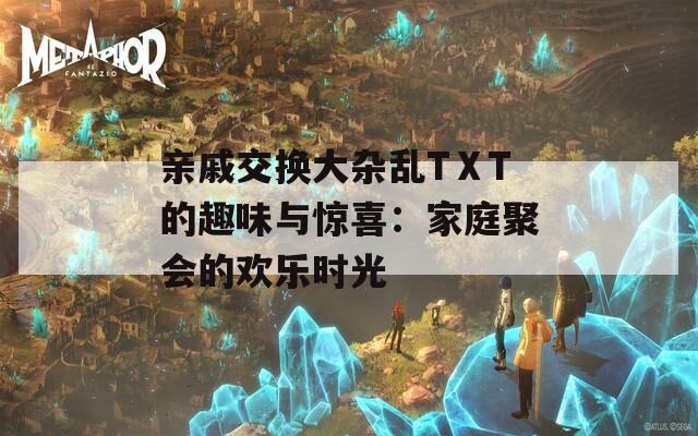 亲戚交换大杂乱TⅩT的趣味与惊喜：家庭聚会的欢乐时光