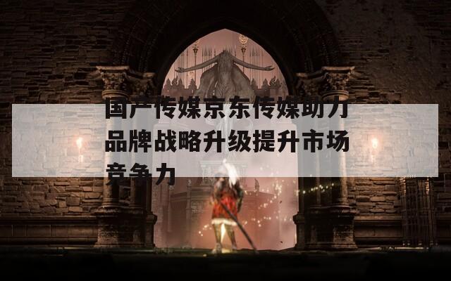 国产传媒京东传媒助力品牌战略升级提升市场竞争力