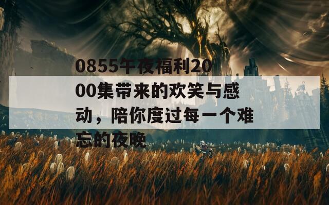 0855午夜福利2000集带来的欢笑与感动，陪你度过每一个难忘的夜晚