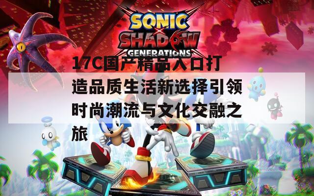 17C国产精品入口打造品质生活新选择引领时尚潮流与文化交融之旅