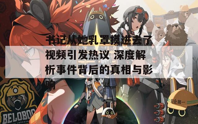 书记从她乳罩摸进去了视频引发热议 深度解析事件背后的真相与影响