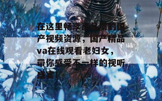 在这里畅享高品质的国产视频资源，国产精品va在线观看老妇女，带你感受不一样的视听盛宴！
