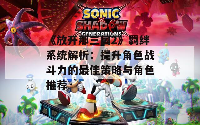 《放开那三国2》羁绊系统解析：提升角色战斗力的最佳策略与角色推荐