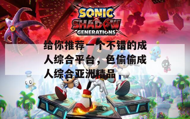 给你推荐一个不错的成人综合平台，色偷偷成人综合亚洲精品