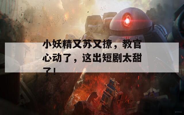小妖精又苏又撩，教官心动了，这出短剧太甜了！