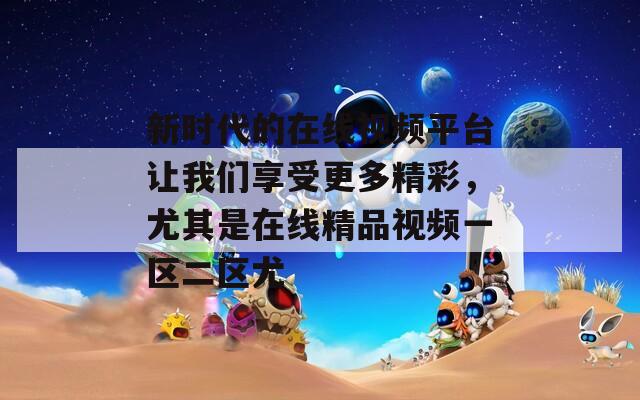新时代的在线视频平台让我们享受更多精彩，尤其是在线精品视频一区二区尤
