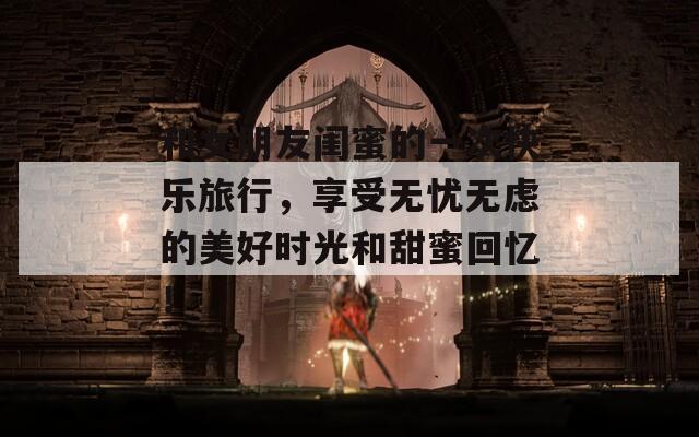 和女朋友闺蜜的一次快乐旅行，享受无忧无虑的美好时光和甜蜜回忆！