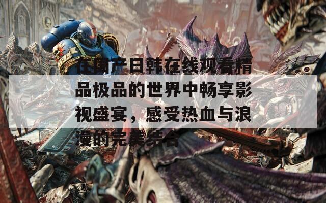 在国产日韩在线观看精品极品的世界中畅享影视盛宴，感受热血与浪漫的完美结合