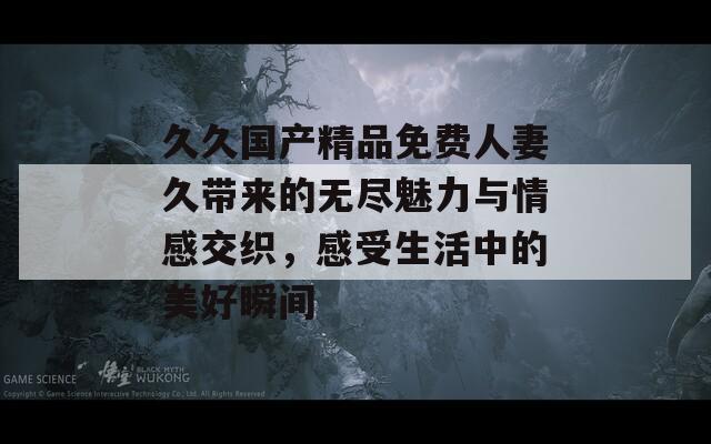 久久国产精品免费人妻久带来的无尽魅力与情感交织，感受生活中的美好瞬间
