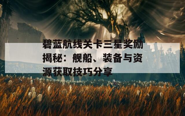 碧蓝航线关卡三星奖励揭秘：舰船、装备与资源获取技巧分享