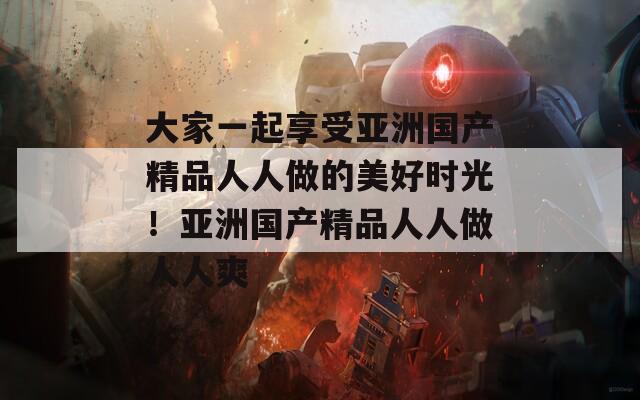 大家一起享受亚洲国产精品人人做的美好时光！亚洲国产精品人人做人人爽