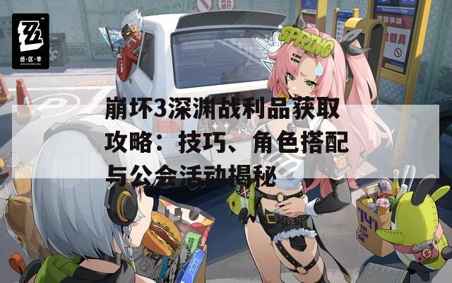 崩坏3深渊战利品获取攻略：技巧、角色搭配与公会活动揭秘