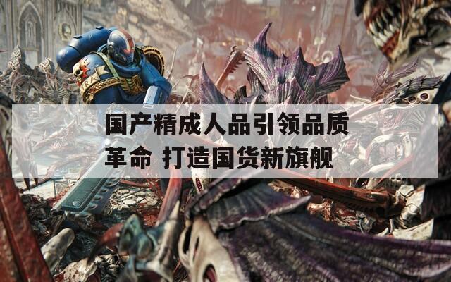 国产精成人品引领品质革命 打造国货新旗舰
