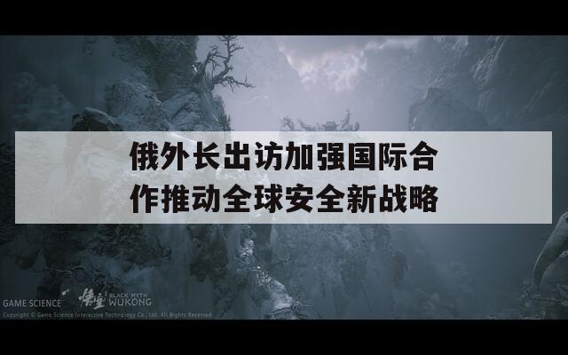 俄外长出访加强国际合作推动全球安全新战略