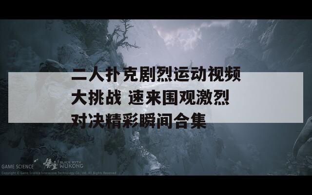 二人扑克剧烈运动视频大挑战 速来围观激烈对决精彩瞬间合集