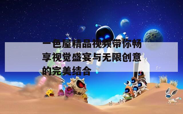 一色屋精品视频带你畅享视觉盛宴与无限创意的完美结合