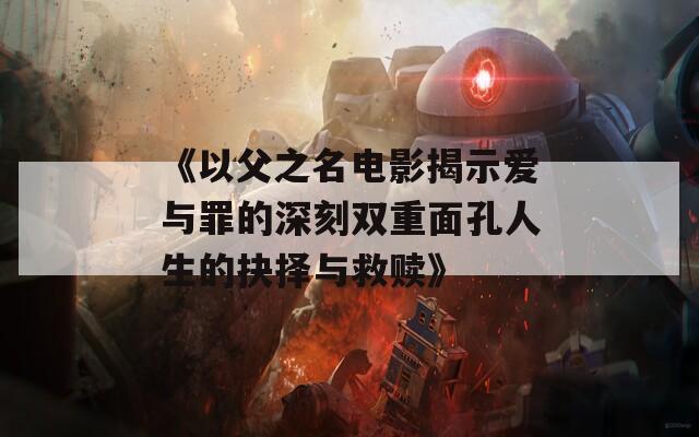 《以父之名电影揭示爱与罪的深刻双重面孔人生的抉择与救赎》