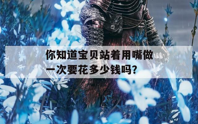 你知道宝贝站着用嘴做一次要花多少钱吗？