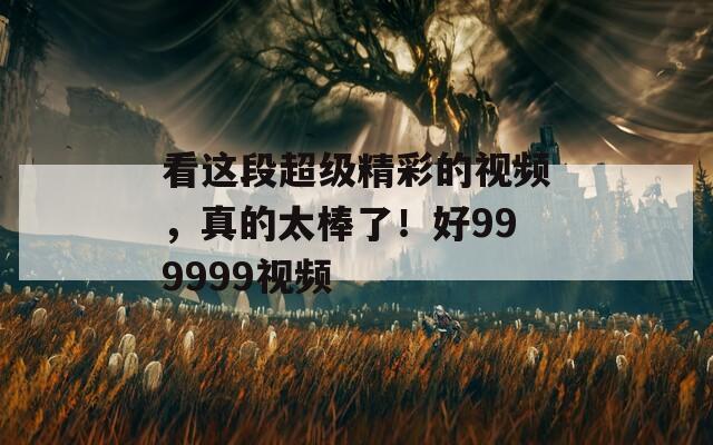看这段超级精彩的视频，真的太棒了！好999999视频