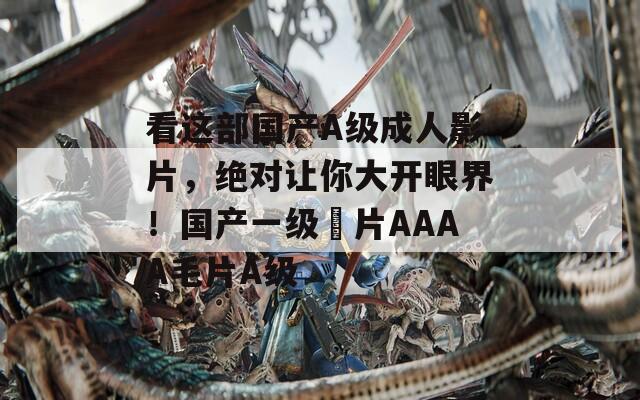 看这部国产A级成人影片，绝对让你大开眼界！国产一级婬片AAAA毛片A级