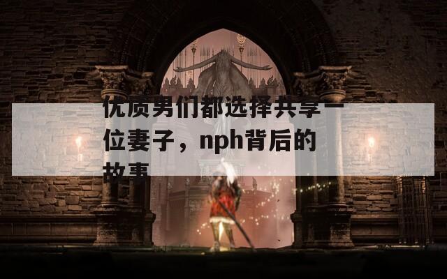 优质男们都选择共享一位妻子，nph背后的故事