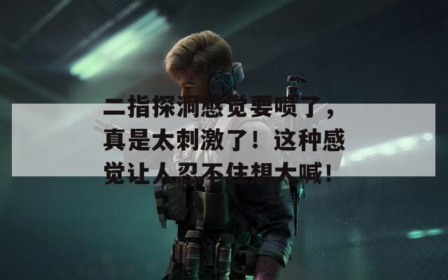 二指探洞感觉要喷了，真是太刺激了！这种感觉让人忍不住想大喊！