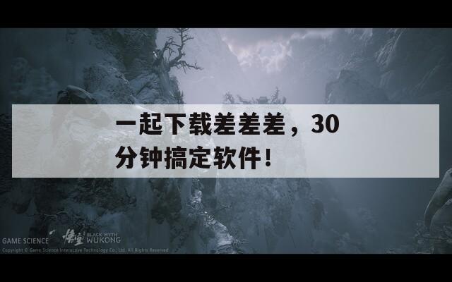 一起下载差差差，30分钟搞定软件！