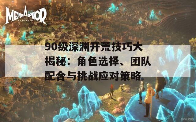 90级深渊开荒技巧大揭秘：角色选择、团队配合与挑战应对策略