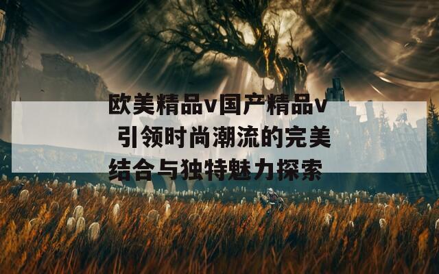 欧美精品v国产精品v 引领时尚潮流的完美结合与独特魅力探索