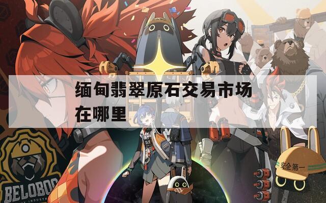 缅甸翡翠原石交易市场在哪里