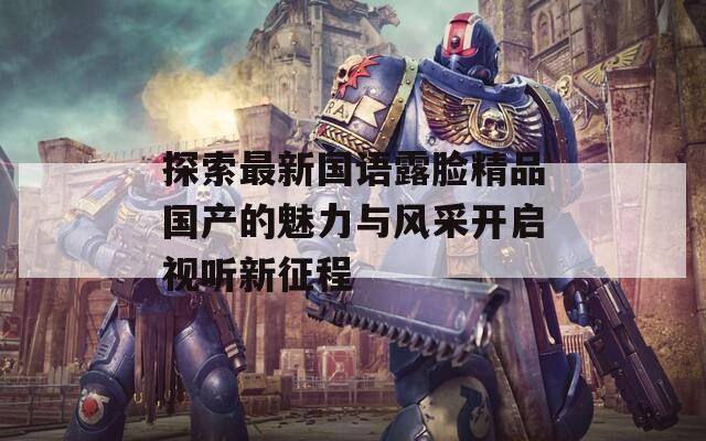 探索最新国语露脸精品国产的魅力与风采开启视听新征程