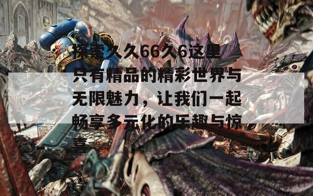 探索久久66久6这里只有精品的精彩世界与无限魅力，让我们一起畅享多元化的乐趣与惊喜