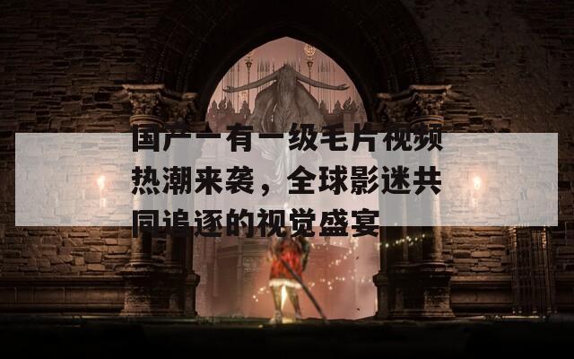 国产一有一级毛片视频热潮来袭，全球影迷共同追逐的视觉盛宴