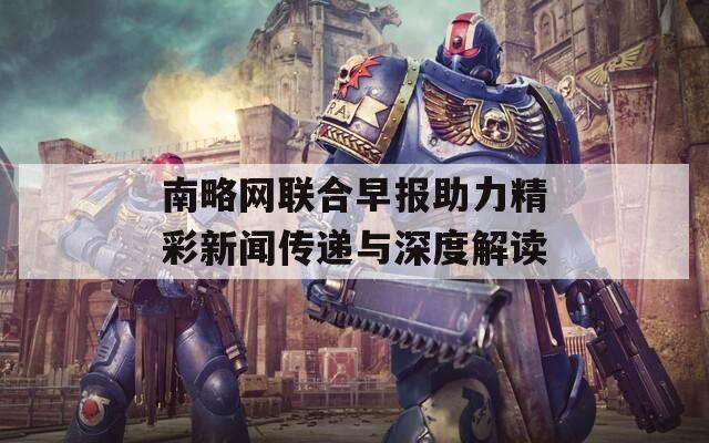 南略网联合早报助力精彩新闻传递与深度解读