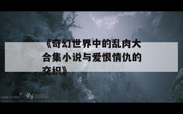 《奇幻世界中的乱肉大合集小说与爱恨情仇的交织》