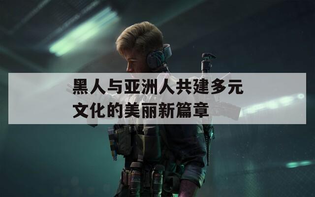 黑人与亚洲人共建多元文化的美丽新篇章