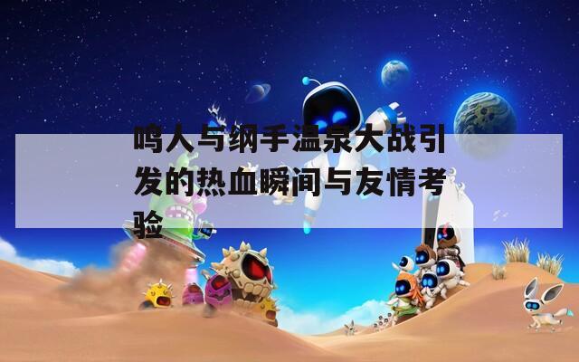鸣人与纲手温泉大战引发的热血瞬间与友情考验