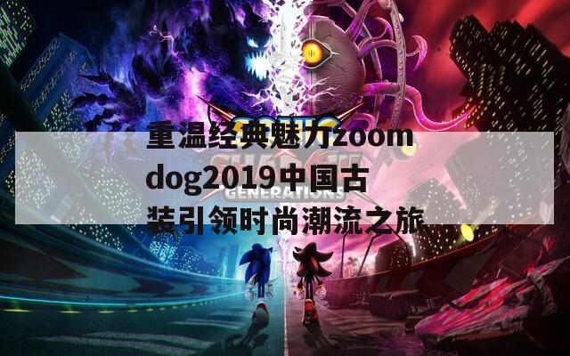 重温经典魅力zoomdog2019中国古装引领时尚潮流之旅