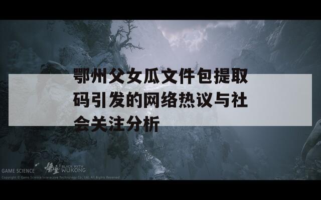 鄂州父女瓜文件包提取码引发的网络热议与社会关注分析
