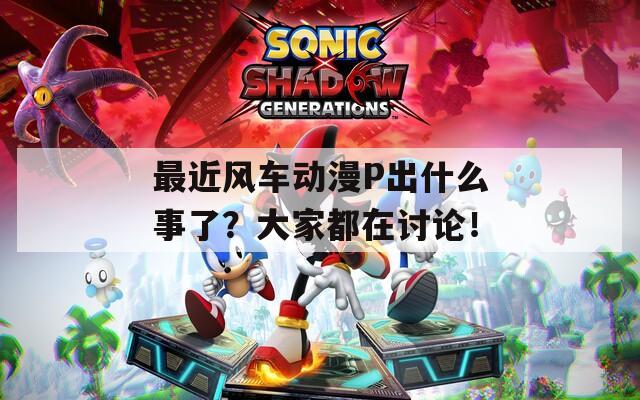 最近风车动漫P出什么事了？大家都在讨论！
